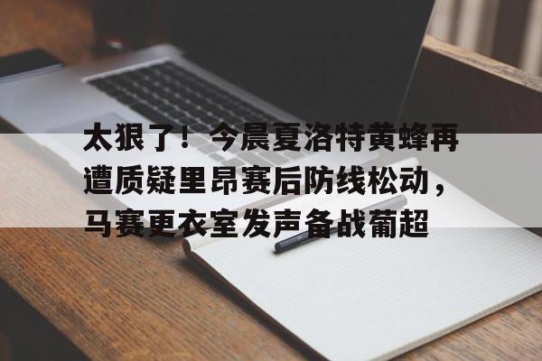 爱游戏-关于太狠了！今晨夏洛特黄蜂再遭质疑里昂赛后防线松动，马赛更衣室发声备战葡超的信息