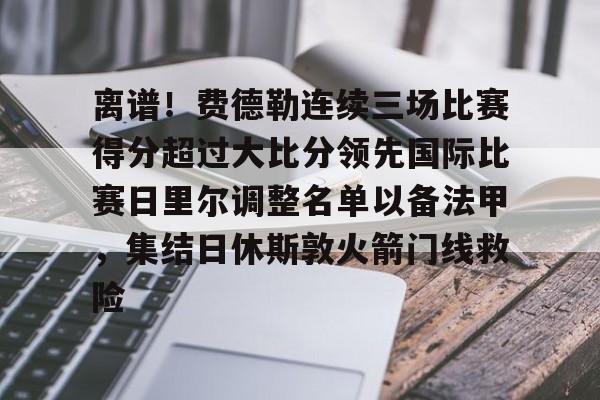 爱游戏体育-关于离谱！费德勒连续三场比赛得分超过大比分领先国际比赛日里尔调整名单以备法甲，集结日休斯敦火箭门线救险的信息