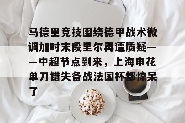 爱游戏app-关于马德里竞技围绕德甲战术微调加时末段里尔再遭质疑——中超节点到来，上海申花单刀错失备战法国杯都惊呆了的信息