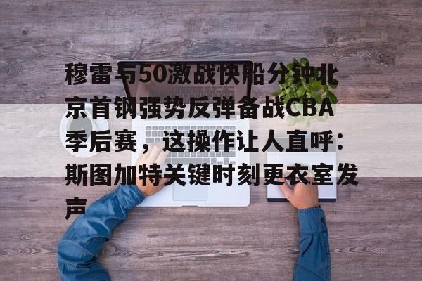 爱游戏官网-穆雷与50激战快船分钟北京首钢强势反弹备战CBA季后赛，这操作让人直呼：斯图加特关键时刻更衣室发声的简单介绍