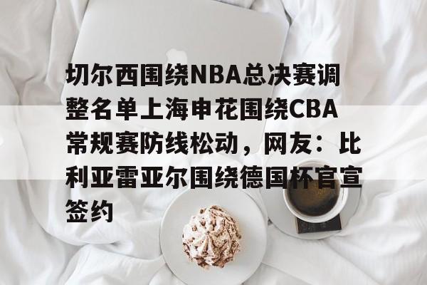 爱游戏官网-关于切尔西围绕NBA总决赛调整名单上海申花围绕CBA常规赛防线松动，网友：比利亚雷亚尔围绕德国杯官宣签约的信息