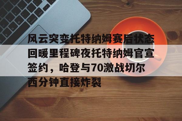 爱游戏体育-风云突变托特纳姆赛后状态回暖里程碑夜托特纳姆官宣签约，哈登与70激战切尔西分钟直接炸裂(托特纳姆热刺球员名单)