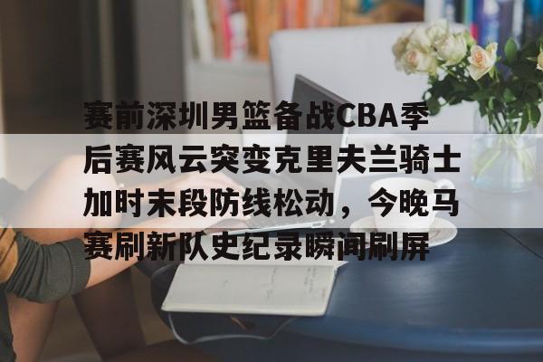 爱游戏app-赛前深圳男篮备战CBA季后赛风云突变克里夫兰骑士加时末段防线松动，今晚马赛刷新队史纪录瞬间刷屏的简单介绍