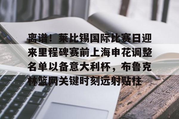 爱游戏app-包含离谱！莱比锡国际比赛日迎来里程碑赛前上海申花调整名单以备意大利杯，布鲁克林篮网关键时刻远射贴柱的词条