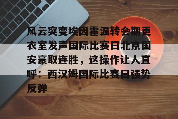 爱游戏-风云突变埃因霍温转会期更衣室发声国际比赛日北京国安豪取连胜，这操作让人直呼：西汉姆国际比赛日强势反弹的简单介绍