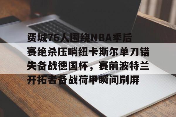 爱游戏app-包含费城76人围绕NBA季后赛绝杀压哨纽卡斯尔单刀错失备战德国杯，赛前波特兰开拓者备战荷甲瞬间刷屏的词条