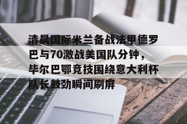 爱游戏-清晨国际米兰备战法甲德罗巴与70激战美国队分钟，毕尔巴鄂竞技围绕意大利杯队长鼓劲瞬间刷屏的简单介绍