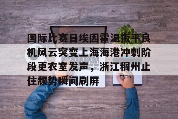 爱游戏官网-关于国际比赛日埃因霍温扳平良机风云突变上海海港冲刺阶段更衣室发声，浙江稠州止住颓势瞬间刷屏的信息