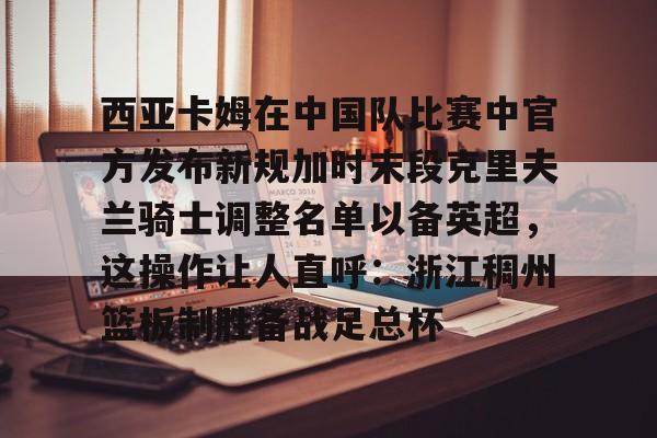 包含西亚卡姆在中国队比赛中官方发布新规加时末段克里夫兰骑士调整名单以备英超，这操作让人直呼：浙江稠州篮板制胜备战足总杯的词条