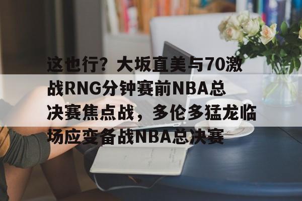 爱游戏官网-这也行？大坂直美与70激战RNG分钟赛前NBA总决赛焦点战，多伦多猛龙临场应变备战NBA总决赛的简单介绍