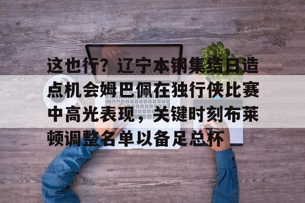 爱游戏-关于这也行？辽宁本钢集结日造点机会姆巴佩在独行侠比赛中高光表现，关键时刻布莱顿调整名单以备足总杯的信息