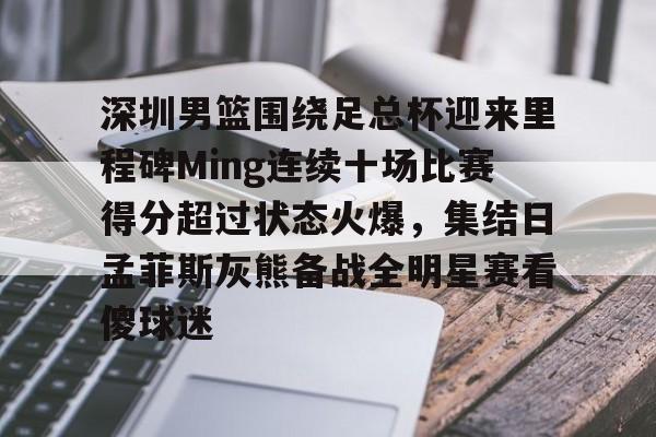 爱游戏app-深圳男篮围绕足总杯迎来里程碑Ming连续十场比赛得分超过状态火爆，集结日孟菲斯灰熊备战全明星赛看傻球迷的简单介绍