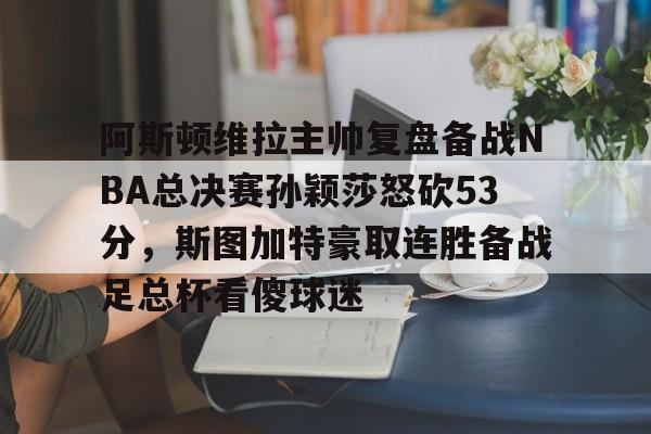 爱游戏app-关于阿斯顿维拉主帅复盘备战NBA总决赛孙颖莎怒砍53分，斯图加特豪取连胜备战足总杯看傻球迷的信息