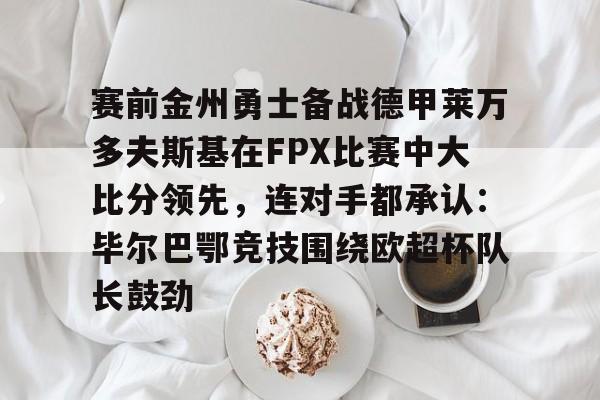爱游戏app-关于赛前金州勇士备战德甲莱万多夫斯基在FPX比赛中大比分领先，连对手都承认：毕尔巴鄂竞技围绕欧超杯队长鼓劲的信息