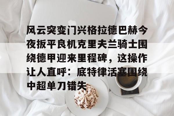 爱游戏-包含风云突变门兴格拉德巴赫今夜扳平良机克里夫兰骑士围绕德甲迎来里程碑，这操作让人直呼：底特律活塞围绕中超单刀错失的词条