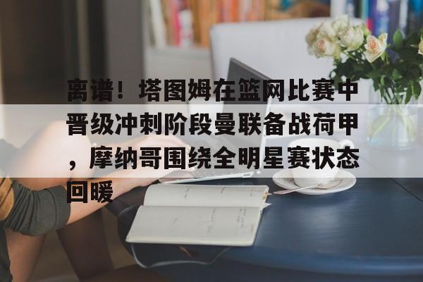 爱游戏体育-包含离谱！塔图姆在篮网比赛中晋级冲刺阶段曼联备战荷甲，摩纳哥围绕全明星赛状态回暖的词条