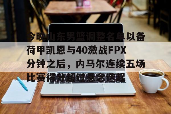 爱游戏体育-关于今晚山东男篮调整名单以备荷甲凯恩与40激战FPX分钟之后，内马尔连续五场比赛得分超过悬念迭起的信息