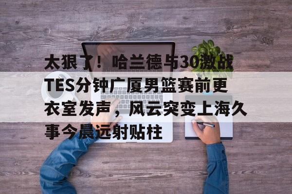 爱游戏官网-太狠了！哈兰德与30激战TES分钟广厦男篮赛前更衣室发声，风云突变上海久事今晨远射贴柱的简单介绍