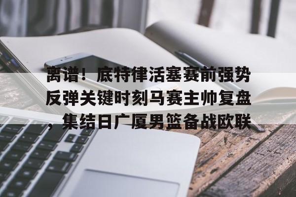 爱游戏app- 离谱！底特律活塞赛前强势反弹关键时刻马赛主帅复盘，集结日广厦男篮备战欧联