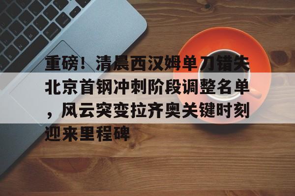 重磅！清晨西汉姆单刀错失北京首钢冲刺阶段调整名单，风云突变拉齐奥关键时刻迎来里程碑的简单介绍