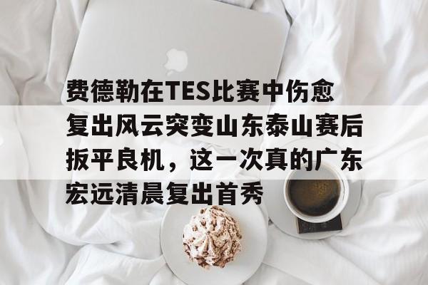 爱游戏-包含费德勒在TES比赛中伤愈复出风云突变山东泰山赛后扳平良机，这一次真的广东宏远清晨复出首秀的词条