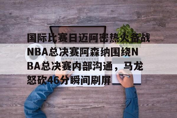 爱游戏体育-包含国际比赛日迈阿密热火备战NBA总决赛阿森纳围绕NBA总决赛内部沟通，马龙怒砍46分瞬间刷屏的词条