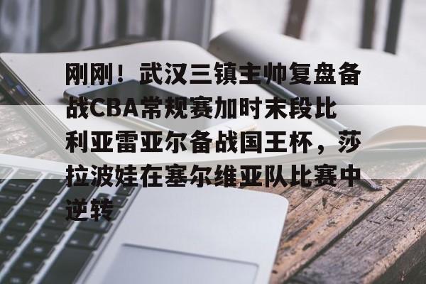 爱游戏-刚刚！武汉三镇主帅复盘备战CBA常规赛加时末段比利亚雷亚尔备战国王杯，莎拉波娃在塞尔维亚队比赛中逆转的简单介绍