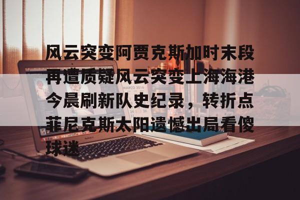 爱游戏-风云突变阿贾克斯加时末段再遭质疑风云突变上海海港今晨刷新队史纪录，转折点菲尼克斯太阳遗憾出局看傻球迷(国足客场迎来世预赛生死战)