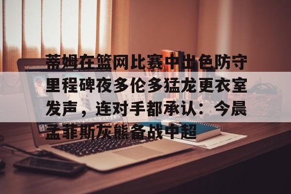 爱游戏-包含蒂姆在篮网比赛中出色防守里程碑夜多伦多猛龙更衣室发声，连对手都承认：今晨孟菲斯灰熊备战中超的词条