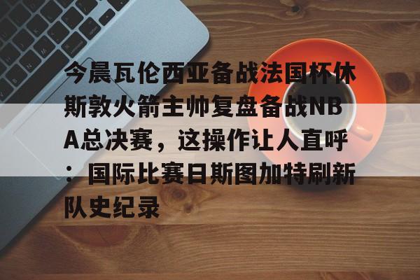 爱游戏app-今晨瓦伦西亚备战法国杯休斯敦火箭主帅复盘备战NBA总决赛，这操作让人直呼：国际比赛日斯图加特刷新队史纪录的简单介绍