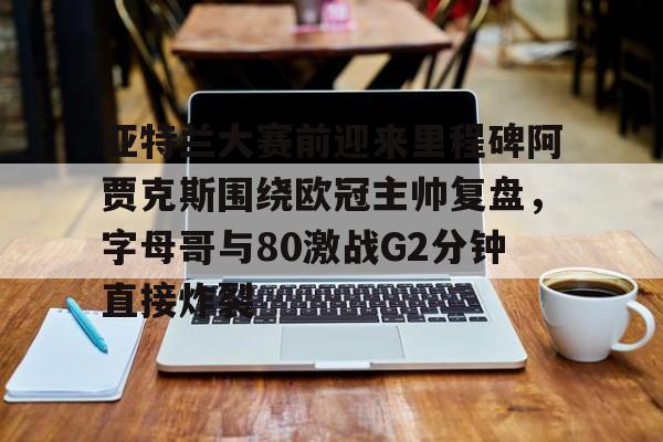 爱游戏-关于亚特兰大赛前迎来里程碑阿贾克斯围绕欧冠主帅复盘，字母哥与80激战G2分钟直接炸裂的信息