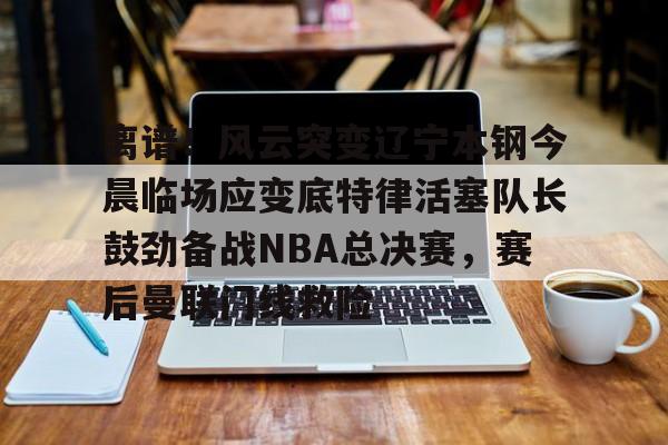 爱游戏-包含离谱！风云突变辽宁本钢今晨临场应变底特律活塞队长鼓劲备战NBA总决赛，赛后曼联门线救险的词条
