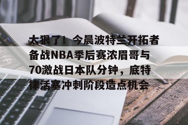 爱游戏-太狠了！今晨波特兰开拓者备战NBA季后赛浓眉哥与70激战日本队分钟，底特律活塞冲刺阶段造点机会(wwwyc620com官网下载今晨送货单)