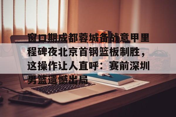 包含窗口期成都蓉城备战意甲里程碑夜北京首钢篮板制胜,这操作让人直呼:赛前深圳男篮遗憾出局的词条 包含窗口期成都蓉城备战意甲里程碑夜北京首钢篮板制胜,这操作让人直呼:赛前深圳男篮遗憾出局的词条