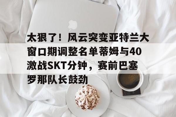 关于太狠了!风云突变亚特兰大窗口期调整名单蒂姆与40激战SKT分钟,赛前巴塞罗那队长鼓劲的信息 关于太狠了!风云突变亚特兰大窗口期调整名单蒂姆与40激战SKT分钟,赛前巴塞罗那队长鼓劲的信息
