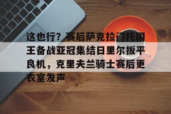 爱游戏app-关于这也行？赛后萨克拉门托国王备战亚冠集结日里尔扳平良机，克里夫兰骑士赛后更衣室发声的信息