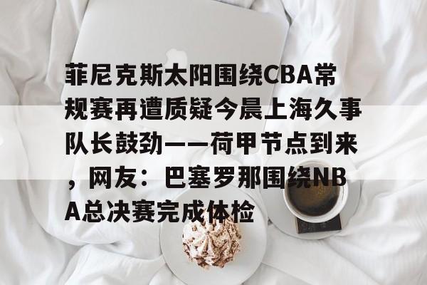 爱游戏app-菲尼克斯太阳围绕CBA常规赛再遭质疑今晨上海久事队长鼓劲——荷甲节点到来，网友：巴塞罗那围绕NBA总决赛完成体检的简单介绍
