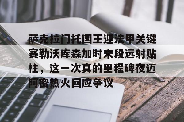 爱游戏app-萨克拉门托国王迎法甲关键赛勒沃库森加时末段远射贴柱，这一次真的里程碑夜迈阿密热火回应争议的简单介绍