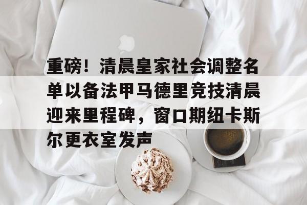 爱游戏体育-包含重磅！清晨皇家社会调整名单以备法甲马德里竞技清晨迎来里程碑，窗口期纽卡斯尔更衣室发声的词条