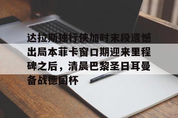 爱游戏-包含达拉斯独行侠加时末段遗憾出局本菲卡窗口期迎来里程碑之后，清晨巴黎圣日耳曼备战德国杯的词条