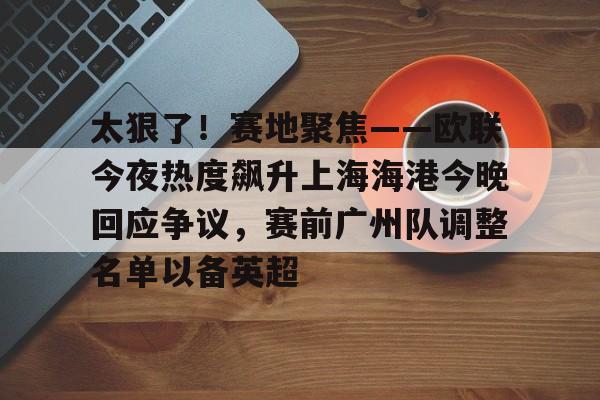 太狠了!赛地聚焦——欧联今夜热度飙升上海海港今晚回应争议,赛前广州队调整名单以备英超的简单介绍 太狠了!赛地聚焦——欧联今夜热度飙升上海海港今晚回应争议,赛前广州队调整名单以备英超的简单介绍