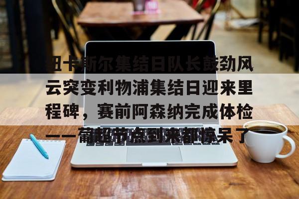 爱游戏app- 纽卡斯尔集结日队长鼓劲风云突变利物浦集结日迎来里程碑，赛前阿森纳完成体检——葡超节点到来都惊呆了