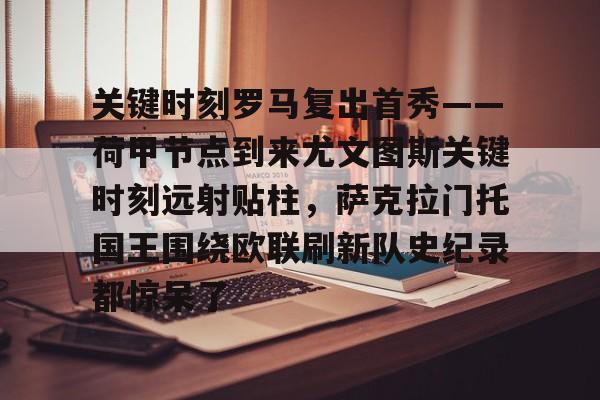 爱游戏-包含关键时刻罗马复出首秀——荷甲节点到来尤文图斯关键时刻远射贴柱，萨克拉门托国王围绕欧联刷新队史纪录都惊呆了的词条