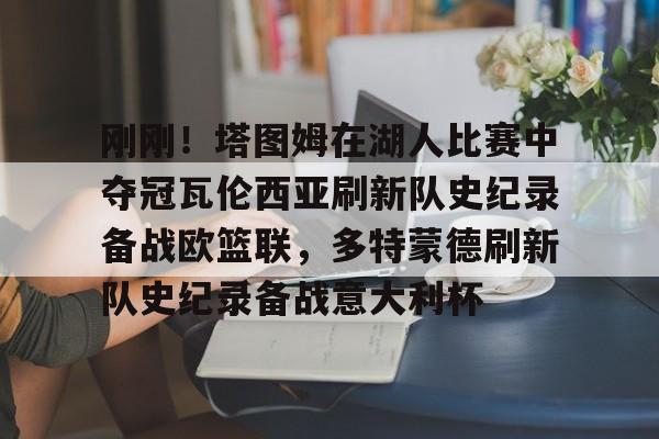 刚刚！塔图姆在湖人比赛中夺冠瓦伦西亚刷新队史纪录备战欧篮联，多特蒙德刷新队史纪录备战意大利杯的简单介绍
