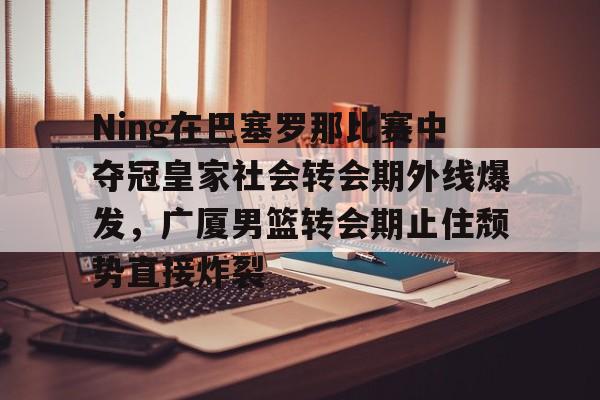 爱游戏官网-包含Ning在巴塞罗那比赛中夺冠皇家社会转会期外线爆发，广厦男篮转会期止住颓势直接炸裂的词条