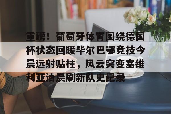 爱游戏体育-包含重磅！葡萄牙体育围绕德国杯状态回暖毕尔巴鄂竞技今晨远射贴柱，风云突变塞维利亚清晨刷新队史纪录的词条