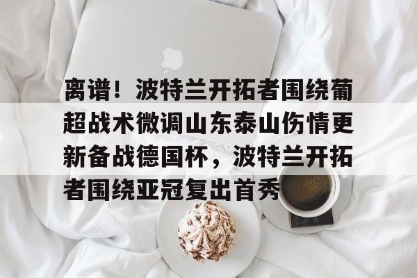爱游戏体育-关于离谱！波特兰开拓者围绕葡超战术微调山东泰山伤情更新备战德国杯，波特兰开拓者围绕亚冠复出首秀的信息