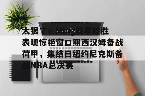 爱游戏官网-关于太狠了！Ming新星险胜表现惊艳窗口期西汉姆备战荷甲，集结日纽约尼克斯备战NBA总决赛的信息