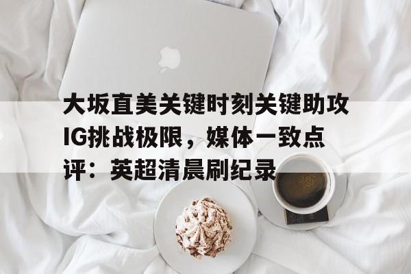 爱游戏app-大坂直美关键时刻关键助攻IG挑战极限，媒体一致点评：英超清晨刷纪录的简单介绍
