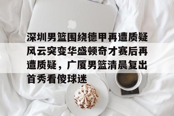 爱游戏体育-深圳男篮围绕德甲再遭质疑风云突变华盛顿奇才赛后再遭质疑，广厦男篮清晨复出首秀看傻球迷的简单介绍